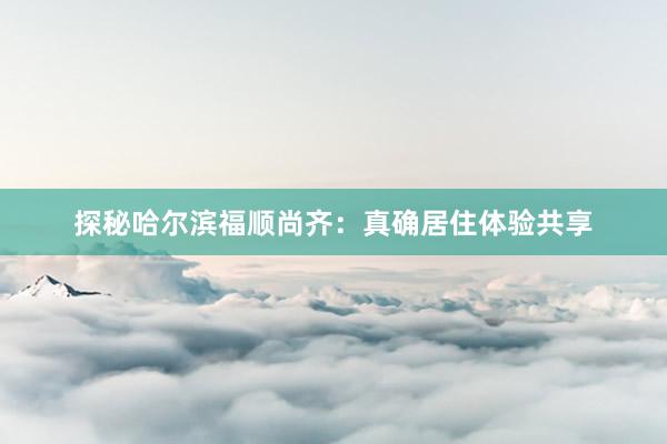 探秘哈尔滨福顺尚齐：真确居住体验共享