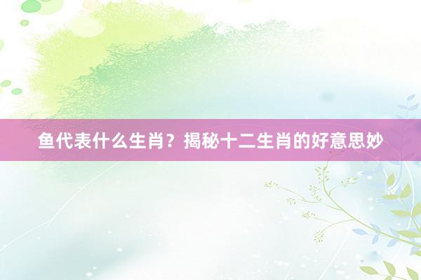 鱼代表什么生肖？揭秘十二生肖的好意思妙