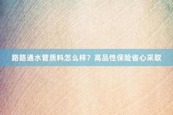 路路通水管质料怎么样？高品性保险省心采取